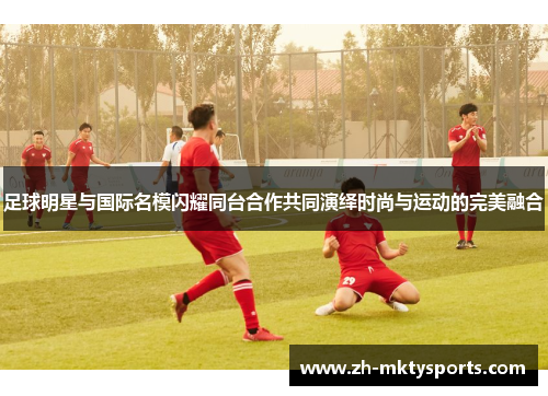 足球明星与国际名模闪耀同台合作共同演绎时尚与运动的完美融合