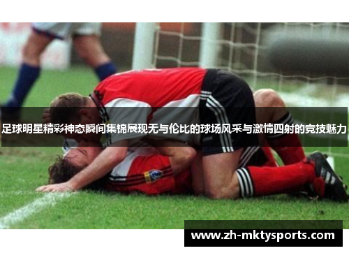 足球明星精彩神态瞬间集锦展现无与伦比的球场风采与激情四射的竞技魅力