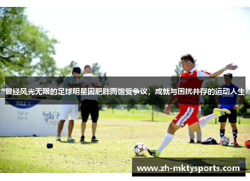 曾经风光无限的足球明星因肥胖而饱受争议，成就与困扰并存的运动人生