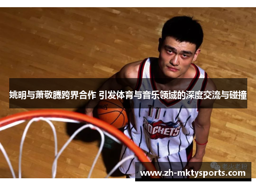 姚明与萧敬腾跨界合作 引发体育与音乐领域的深度交流与碰撞