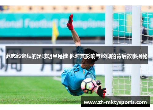 范志毅崇拜的足球明星是谁 他对其影响与敬仰的背后故事揭秘