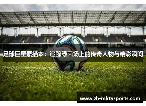 足球巨星素描本：追踪绿茵场上的传奇人物与精彩瞬间