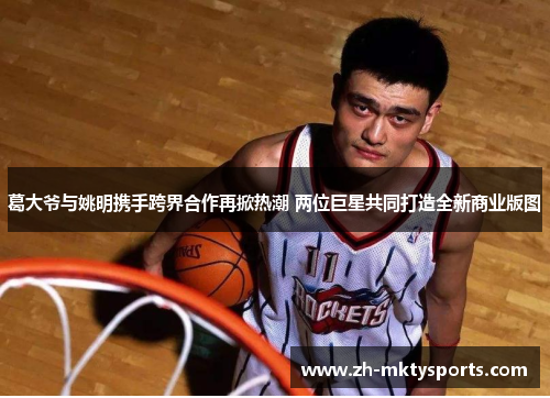 葛大爷与姚明携手跨界合作再掀热潮 两位巨星共同打造全新商业版图