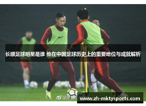 长顺足球明星是谁 他在中国足球历史上的重要地位与成就解析